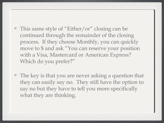 This same style of “Either/or” closing can be
continued through the remainder of the closing
process. If they choose Monthly, you can quickly
move to $ and ask “You can reserve your position
with a Visa, Mastercard or American Express?
Which do you prefer?”
The key is that you are never asking a question that
they can easily say no. They still have the option to
say no but they have to tell you more specifically
what they are thinking.
 