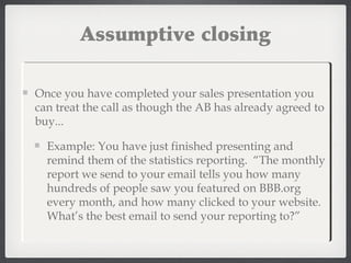 Once you have completed your sales presentation you
can treat the call as though the AB has already agreed to
buy...
Example: You have just finished presenting and
remind them of the statistics reporting. “The monthly
report we send to your email tells you how many
hundreds of people saw you featured on BBB.org
every month, and how many clicked to your website.
What’s the best email to send your reporting to?”
Assumptive closing
 
