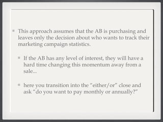 This approach assumes that the AB is purchasing and
leaves only the decision about who wants to track their
marketing campaign statistics.
If the AB has any level of interest, they will have a
hard time changing this momentum away from a
sale...
here you transition into the “either/or” close and
ask “do you want to pay monthly or annually?”
 