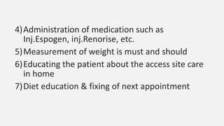 4)Administration of medication such as
Inj.Espogen, inj.Renorise, etc.
5)Measurement of weight is must and should
6)Educating the patient about the access site care
in home
7)Diet education & fixing of next appointment
 