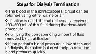 Steps for Dialysis Termination
The blood in the extracorporeal circuit can be
returned using either saline or air.
 If saline is used, the patient usually receives
100–300 mL of this fluid during the rinse-back
procedure
nullifying the corresponding amount of fluid
removed by ultrafiltration
If the patient’s blood pressure is low at the end
of dialysis, the saline bolus will help to raise the
blood pressure quickly.
 