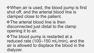 When air is used, the blood pump is first
shut off, and the arterial blood line is
clamped close to the patient.
The arterial blood line is then
disconnected just distal to the clamp
opening it to air.
The blood pump is restarted at a
reduced rate (100–150 mL/min), and the
air is allowed to displace the blood in the
dialyzer.
 