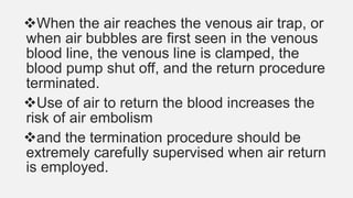 When the air reaches the venous air trap, or
when air bubbles are first seen in the venous
blood line, the venous line is clamped, the
blood pump shut off, and the return procedure
terminated.
Use of air to return the blood increases the
risk of air embolism
and the termination procedure should be
extremely carefully supervised when air return
is employed.
 