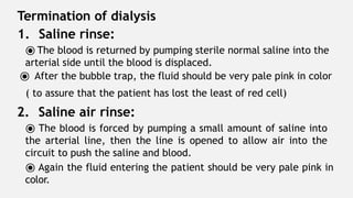 Termination of dialysis
1. Saline rinse:
⦿ The blood is returned by pumping sterile normal saline into the
arterial side until the blood is displaced.
⦿ After the bubble trap, the fluid should be very pale pink in color
( to assure that the patient has lost the least of red cell)
2. Saline air rinse:
⦿ The blood is forced by pumping a small amount of saline into
the arterial line, then the line is opened to allow air into the
circuit to push the saline and blood.
⦿ Again the fluid entering the patient should be very pale pink in
color.
 