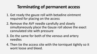 Terminating of permanent access
1. Get ready the gauze roll with betadine ointment
required for placing on the access
2. Remove the AVF needle carefully and slowly
simultaneously place the Gauze roll above the exact
cannulated site with pressure
3. Do the same for both of the venous and artery
needles
4. Then tie the access site with the torniquet tightly so it
wont loose and bleed.
 