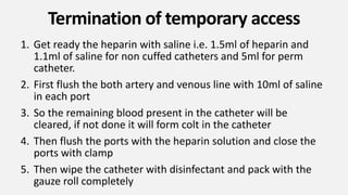 Termination of temporary access
1. Get ready the heparin with saline i.e. 1.5ml of heparin and
1.1ml of saline for non cuffed catheters and 5ml for perm
catheter.
2. First flush the both artery and venous line with 10ml of saline
in each port
3. So the remaining blood present in the catheter will be
cleared, if not done it will form colt in the catheter
4. Then flush the ports with the heparin solution and close the
ports with clamp
5. Then wipe the catheter with disinfectant and pack with the
gauze roll completely
 