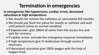 Termination in emergencies
In emergencies like hypotension, cardiac arrest, decreased
saturation or high temperature:
We should not remove the catheters or cannulated AVF needles
We should just flush the saline for needle or catheter and wait
until patient comes to normal condition
If hypotension- give 200ml of saline from the access line and
wait for recovery
If cardiac arrest- activate the emergency response immediately
If high temperature give IV medication through access if
necessary
If decreased saturation give 100% oxygen with the help of
oxygen mask
 