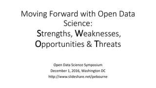Moving Forward with Open Data
Science:
Strengths, Weaknesses,
Opportunities & Threats
Open Data Science Symposium
December 1, 2016, Washington DC
http://www.slideshare.net/pebourne
 