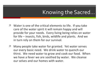 Knowing the Sacred… Water is one of the critical elements to life.  If you take care of the water spirit it will remain happy and will provide for your needs.  Every living being relies on water for life – insects, fish, birds, wildlife and plants.  And we in turn rely on them for our survival. Many people take water for granted.  Yet water serves our every basic need.  We drink water to quench our thirst.  We need water to grow and cook our food.  When we have a fever we are soothed by water.  We cleanse our selves and our homes with water. 