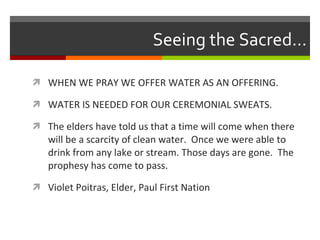 Seeing the Sacred… WHEN WE PRAY WE OFFER WATER AS AN OFFERING.  WATER IS NEEDED FOR OUR CEREMONIAL SWEATS. The elders have told us that a time will come when there will be a scarcity of clean water.  Once we were able to drink from any lake or stream. Those days are gone.  The prophesy has come to pass. Violet Poitras, Elder, Paul First Nation 