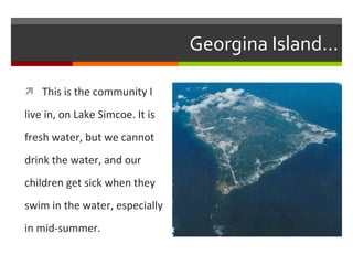 Georgina Island… This is the community I live in, on Lake Simcoe. It is  fresh water, but we cannot  drink the water, and our  children get sick when they  swim in the water, especially in mid-summer. 