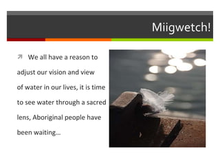 Miigwetch! We all have a reason to adjust our vision and view of water in our lives, it is time to see water through a sacred lens, Aboriginal people have been waiting…  