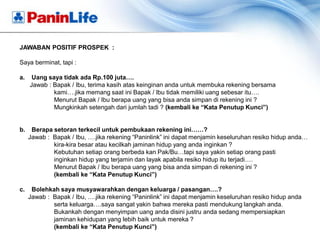 JAWABAN POSITIF PROSPEK :

Saya berminat, tapi :

a.    Uang saya tidak ada Rp.100 juta….
     Jawab : Bapak / Ibu, terima kasih atas keinginan anda untuk membuka rekening bersama
             kami….jika memang saat ini Bapak / Ibu tidak memiliki uang sebesar itu….
             Menurut Bapak / Ibu berapa uang yang bisa anda simpan di rekening ini ?
             Mungkinkah setengah dari jumlah tadi ? (kembali ke “Kata Penutup Kunci”)


b.    Berapa setoran terkecil untuk pembukaan rekening ini……?
     Jawab : Bapak / Ibu, ….jika rekening “Paninlink” ini dapat menjamin keseluruhan resiko hidup anda…
             kira-kira besar atau kecilkah jaminan hidup yang anda inginkan ?
             Kebutuhan setiap orang berbeda kan Pak/Bu…tapi saya yakin setiap orang pasti
             inginkan hidup yang terjamin dan layak apabila resiko hidup itu terjadi….
             Menurut Bapak / Ibu berapa uang yang bisa anda simpan di rekening ini ?
             (kembali ke “Kata Penutup Kunci”)

c.    Bolehkah saya musyawarahkan dengan keluarga / pasangan….?
     Jawab : Bapak / Ibu, ….jika rekening “Paninlink” ini dapat menjamin keseluruhan resiko hidup anda
             serta keluarga….saya sangat yakin bahwa mereka pasti mendukung langkah anda.
             Bukankah dengan menyimpan uang anda disini justru anda sedang mempersiapkan
             jaminan kehidupan yang lebih baik untuk mereka ?
             (kembali ke “Kata Penutup Kunci”)
 