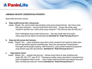 JAWABAN NEGATIF (KEBERATAN) PROSPEK :

Saya tidak berminat, karena :

a.    Saya sudah punya dan cukup puas
     Jawab : Bapak / Ibu, terima kasih atas jawaban anda yang sangat terbuka. Jika hidup anda
             ada yang menjamin…menurut anda lebih baik mana….hanya satu pihak yang
             menjamin ataukah dua / lebih pihak yang menjamin ? Rp.200 juta atau Rp.400 juta ?

              Kami melengkapi yang sudah anda punya…Jika satu pihak tidak bisa kasih,
              maka yang lainnya dapat memberikannya (kembali ke “Kata Penutup Kunci”)

b.    Saya pernah punya dan kecewa
     Jawab : Bapak / Ibu,….justru kehadiran saya disini untuk menjamin hal seperti itu tidak akan
             pernah lagi terjadi kepada anda/keluarga. Saya dan perusahaan menginginkan
             hubungan bisnis jangka panjang. Oleh karena itu, saya pribadi menjamin pelayanan
             yang terbaik saya dan perusahaan. (kembali ke “Kata Penutup Kunci”)

c.     Saya belum butuh
     Jawab : Bapak / Ibu,….apakah ada jaminan…bahwa orang hidup itu akan terbebas dari
             resiko RS, SK, CTT, atau R.I.P. ? Sayangnya setiap orang yang belum mengalaminya
             pasti mengatakan belum butuh….namun pada saat butuh justru perusahaan asuransi
             akan menolak permohonan mereka.(kembali ke “Kata Penutup Kunci”)
 