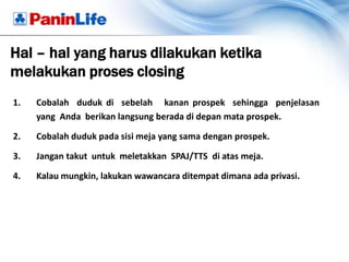 Hal – hal yang harus dilakukan ketika
melakukan proses closing
1.   Cobalah duduk di sebelah kanan prospek sehingga penjelasan
     yang Anda berikan langsung berada di depan mata prospek.

2.   Cobalah duduk pada sisi meja yang sama dengan prospek.

3.   Jangan takut untuk meletakkan SPAJ/TTS di atas meja.

4.   Kalau mungkin, lakukan wawancara ditempat dimana ada privasi.
 