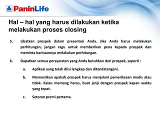 Hal – hal yang harus dilakukan ketika
melakukan proses closing
5.   Libatkan prospek dalam presentasi Anda. Jika Anda harus melakukan
     perhitungan, jangan ragu untuk memberikan pena kepada prospek dan
     meminta bantuannya melakukan perhitungan.

6.   Dapatkan semua persyaratan yang Anda butuhkan dari prospek, seperti :

      a.   Aplikasi yang telah diisi lengkap dan ditandatangani.

      b.   Memastikan apakah prospek harus menjalani pemeriksaan medis atau
           tidak. Kalau memang harus, buat janji dengan prospek kapan waktu
           yang tepat.

      c.   Setoran premi pertama.
 