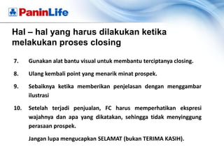 Hal – hal yang harus dilakukan ketika
melakukan proses closing

7.    Gunakan alat bantu visual untuk membantu terciptanya closing.

8.    Ulang kembali point yang menarik minat prospek.

9.    Sebaiknya ketika memberikan penjelasan dengan menggambar
      ilustrasi

10.   Setelah terjadi penjualan, FC harus memperhatikan ekspresi
      wajahnya dan apa yang dikatakan, sehingga tidak menyinggung
      perasaan prospek.

      Jangan lupa mengucapkan SELAMAT (bukan TERIMA KASIH).
 