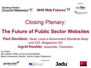 Hosted by:




                         Closing Plenary:
The Future of Public Sector Websites
  Paul Davidson, Head, Local e-Government Standards Body
                        and CIO, Sedgemoor DC
                 Ingrid Koehler, Associate, FutureGov
Co-Chairs:
Dan Jellinek, Editor, E-Government Bulletin
Martin Greenwood, Director, Socitm Insight Programme
                                         Gold Sponsors:
 