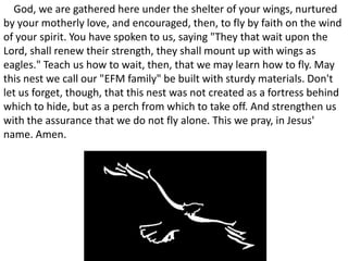 O God, we are gathered here under the shelter of your wings, nurtured by your motherly love, and encouraged, then, to fly by faith on the wind of your spirit. You have spoken to us, saying "They that wait upon the Lord, shall renew their strength, they shall mount up with wings as eagles." Teach us how to wait, then, that we may learn how to fly. May this nest we call our "EFM family" be built with sturdy materials. Don't let us forget, though, that this nest was not created as a fortress behind which to hide, but as a perch from which to take off. And strengthen us with the assurance that we do not fly alone. This we pray, in Jesus' name. Amen. 