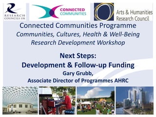 Connected Communities Programme
Communities, Cultures, Health & Well-Being
   Research Development Workshop
          Next Steps:
 Development & Follow-up Funding
                 Gary Grubb,
   Associate Director of Programmes AHRC
 