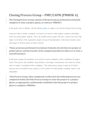 Closing Process Group – PMP/CAPM (PMBOK 6)
The Closing Process Group consists of the process(es) performed to formally
complete or close a project, phase, or contract. PMBOK 6
So the project that we initiated with the Initiating phase is coming to an end with Closing Process Group.
A process which is mostly overlooked as resources are moved to other projects or phases and nobody
closes the current project properly. This is the smallest process group with only 1 process but it has a big
impact on the future of the organization largely because of documentation of the lessons learned, issues
and storage of all these reports for future referrals.
‘Those processes performed to terminate formally all activities of a project or
project phase, and the transferof the completed product to others or to close a
cancelled project.’
In this process group, the documents are reviewed to ensure completion before considering the project
closed. This process also establishes the procedures to investigate and document the reasons for actions
taken if a project is terminated before completion. The closing process group is made up of all final
processes that are needed to close a project as well as deliver the final products including reports to the
stakeholders.
This Process Group, when completed, verifies that the defined processes are
completed within all of the Process Groups to close the project or a project
phase, as appropriate, and formally establishes that theproject or project
phase is complete. PMBOK6
 