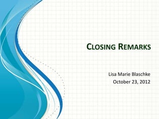 CLOSING REMARKS

     Lisa Marie Blaschke
        October 23, 2012
 