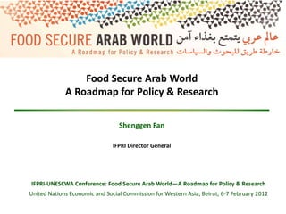 Food Secure Arab World
             A Roadmap for Policy & Research

                                 Shenggen Fan

                               IFPRI Director General




IFPRI-UNESCWA Conference: Food Secure Arab World—A Roadmap for Policy & Research
United Nations Economic and Social Commission for Western Asia; Beirut, 6-7 February 2012
 