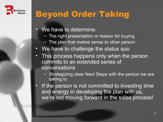 Beyond Order Taking We have to determine: The right presentation or reason for buying The plan that makes sense to other person We have to challenge the status quo This process happens only when the person commits to an extended series of conversations Strategizing clear Next Steps with the person we are talking to If the person is not committed to investing time and energy in developing the plan with us, we’re not moving forward in the sales process! 