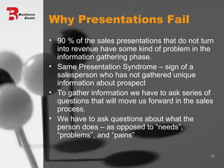 Why Presentations Fail 90 % of the sales presentations that do not turn into revenue have some kind of problem in the information gathering phase. Same Presentation Syndrome – sign of a salesperson who has not gathered unique information about prospect To gather information we have to ask series of questions that will move us forward in the sales process. We have to ask questions about what the person does – as opposed to “needs”, “problems”, and “pains” 