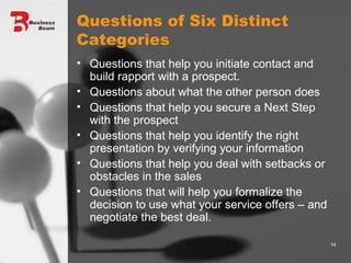 Questions of Six Distinct Categories Questions that help you initiate contact and build rapport with a prospect. Questions about what the other person does Questions that help you secure a Next Step with the prospect Questions that help you identify the right presentation by verifying your information Questions that help you deal with setbacks or obstacles in the sales Questions that will help you formalize the decision to use what your service offers – and negotiate the best deal. 