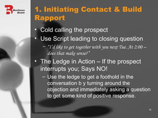 1. Initiating Contact & Build Rapport Cold calling the prospect Use Script leading to closing question “ I’d like to get together with you next Tue. At 2:00 – does that make sense?” The Ledge in Action – If the prospect interrupts you; Says NO! Use the ledge to get a foothold in the conversation b y turning around the objection and immediately asking a question to get some kind of positive response. 