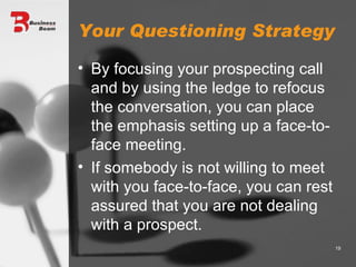 Your Questioning Strategy By focusing your prospecting call and by using the ledge to refocus the conversation, you can place the emphasis setting up a face-to-face meeting. If somebody is not willing to meet with you face-to-face, you can rest assured that you are not dealing with a prospect. 