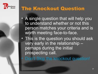 The Knockout Question A single question that will help you to understand whether or not this person matches your criteria and is worth meeting face-to-face. This is the question you should ask very early in the relationship – perhaps during the initial prospecting call. Don’t Skip the knockout question! 