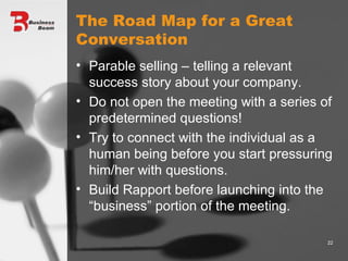 The Road Map for a Great Conversation Parable selling – telling a relevant success story about your company. Do not open the meeting with a series of predetermined questions! Try to connect with the individual as a human being before you start pressuring him/her with questions. Build Rapport before launching into the “business” portion of the meeting. 
