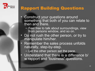 Rapport Building Questions Construct your questions around something that both of you can relate to then and there. Feel free to talk about surroundings, view from persons window, and so on. Do not rush the other person, or try to manipulate him/her. Remember the sales process unfolds naturally, step-by-step. Let the other person set the pace. Understand that there is a difference b/w rapport and “business” questions. 