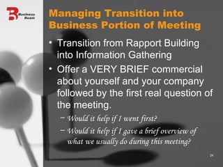 Managing Transition into Business Portion of Meeting Transition from Rapport Building into Information Gathering Offer a VERY BRIEF commercial about yourself and your company followed by the first real question of the meeting. Would it help if I went first? Would it help if I gave a brief overview of what we usually do during this meeting? 