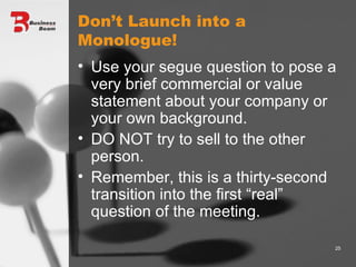 Don’t Launch into a Monologue! Use your segue question to pose a very brief commercial or value statement about your company or your own background. DO NOT try to sell to the other person.  Remember, this is a thirty-second transition into the first “real” question of the meeting. 