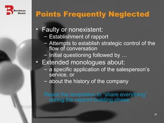 Points Frequently Neglected Faulty or nonexistent: Establishment of rapport Attempts to establish strategic control of the flow of conversation Initial questioning followed by … Extended monologues about: a specific application of the salesperson’s service, or  about the history of the company Resist the temptation to “share everything” during the rapport-building phase 