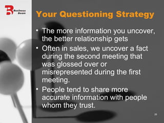 Your Questioning Strategy The more information you uncover, the better relationship gets Often in sales, we uncover a fact during the second meeting that was glossed over or misrepresented during the first meeting. People tend to share more accurate information with people whom they trust. 