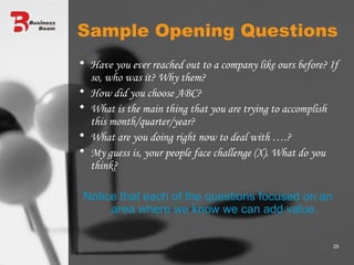 Sample Opening Questions Have you ever reached out to a company like ours before? If so, who was it? Why them? How did you choose ABC? What is the main thing that you are trying to accomplish this month/quarter/year? What are you doing right now to deal with ….? My guess is, your people face challenge (X). What do you think? Notice that each of the questions focused on an area where we know we can add value. 