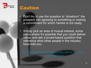 Caution Don’t try to use the question to “shoehorn” the prospect into agreeing to something or making a commitment for which he/she is not ready. Simply pick an area of mutual interest, some place where it’s possible that you could deliver value, and ask a broad-based question that reference what other people in the industry have told you. Q.  Other people in your industry have told me (X). Is that your experience? 