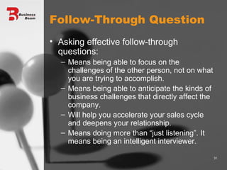 Follow-Through Question Asking effective follow-through questions: Means being able to focus on the challenges of the other person, not on what you are trying to accomplish. Means being able to anticipate the kinds of business challenges that directly affect the company. Will help you accelerate your sales cycle and deepens your relationship. Means doing more than “just listening”. It means being an intelligent interviewer. 