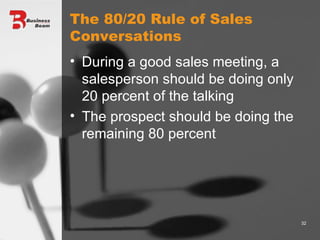 The 80/20 Rule of Sales Conversations During a good sales meeting, a salesperson should be doing only 20 percent of the talking The prospect should be doing the remaining 80 percent 