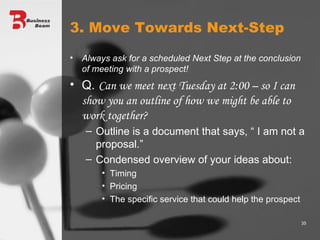3. Move Towards Next-Step Always ask for a scheduled Next Step at the conclusion of meeting with a prospect! Q.  Can we meet next Tuesday at 2:00 – so I can show you an outline of how we might be able to work together? Outline is a document that says, “ I am not a proposal.” Condensed overview of your ideas about: Timing Pricing The specific service that could help the prospect 