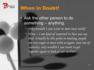 When in Doubt! Ask the other person to do something – anything. Why wouldn’t you want to meet next week? Wow – I am kind of surprised to hear you say that. Usually by this point in meeting, people are very eager to meet with us again. Just out of curiosity, why wouldn’t you want to get together again to look at our outline? 