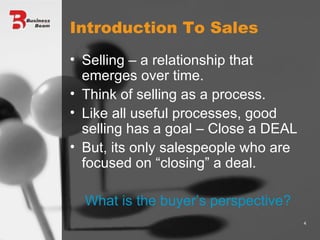 Introduction To Sales Selling – a relationship that emerges over time. Think of selling as a process. Like all useful processes, good selling has a goal – Close a DEAL But, its only salespeople who are focused on “closing” a deal. What is the buyer’s perspective? 