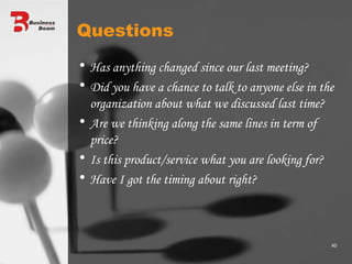 Questions Has anything changed since our last meeting? Did you have a chance to talk to anyone else in the organization about what we discussed last time? Are we thinking along the same lines in term of price? Is this product/service what you are looking for? Have I got the timing about right? 