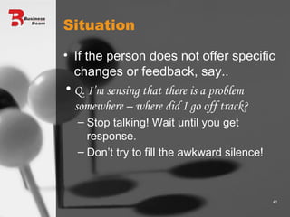 Situation If the person does not offer specific changes or feedback, say.. Q. I’m sensing that there is a problem somewhere – where did I go off track? Stop talking! Wait until you get response.  Don’t try to fill the awkward silence! 