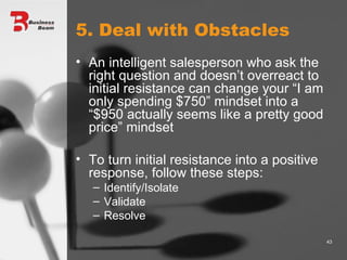 5. Deal with Obstacles An intelligent salesperson who ask the right question and doesn’t overreact to initial resistance can change your “I am only spending $750” mindset into a “$950 actually seems like a pretty good price” mindset  To turn initial resistance into a positive response, follow these steps: Identify/Isolate Validate Resolve 