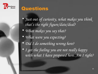 Questions Just out of curiosity, what makes you think that’s the right figure/date/deal? What makes you say that? What were you expecting? Did I do something wrong here? I get the feeling you are not really happy with what I have proposed here. Am I right? 
